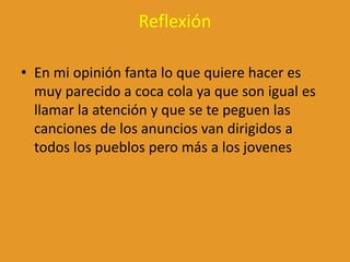 Reflexión
• En mi opinión fanta lo que quiere hacer es
muy parecido a coca cola ya que son igual es
llamar la atención y que se te peguen las
canciones de los anuncios van dirigidos a
todos los pueblos pero más a los jovenes
 