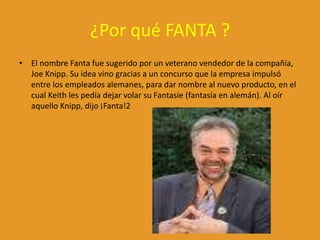 ¿Por qué FANTA ?
• El nombre Fanta fue sugerido por un veterano vendedor de la compañía,
Joe Knipp. Su idea vino gracias a un concurso que la empresa impulsó
entre los empleados alemanes, para dar nombre al nuevo producto, en el
cual Keith les pedía dejar volar su Fantasie (fantasía en alemán). Al oír
aquello Knipp, dijo ¡Fanta!2
 