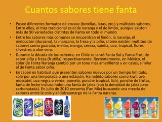 Cuantos sabores tiene fanta
• Posee diferentes formatos de envase (botellas, latas, etc.) y múltiples sabores.
Entre ellos, el más tradicional es el de naranja y el de limón, aunque existen
más de 90 variedades distintas de Fanta en todo el mundo
• Entre los sabores más comunes se encuentran el limón, la naranja, el
melocotón (durazno), la manzana, la fresa y la piña, si bien existen multitud de
sabores como guaraná, melón, mango, cereza, sandía, uva, tropical, flores
silvestres o aloe vera.
• Durante la década de los ochenta, en Chile se lanzó Fanta Sol y Fanta Frut, de
sabor piña y fresa (frutilla) respectivamente. Recientemente, en México, el
color de Fanta Naranja cambió por un tono más amarillento y en casos, similar
al de Fanta sabor piña.
• En Japón es habitual que presenten sabores nuevos por un tiempo limitado,
sólo por una temporada o una estación. Ha habido sabores como kiwi, uva
moscatel, uva negra o verde, pomelo, ponche tropical, lichi, ponche de frutas,
fanta de leche incluso hubo una fanta de jalea (con la densidad de jalea pero
carbonatada). En julio de 2010 presenta (Fan Mix) buscando una mezcla de
sabores entre la cola y el dulceamargo de la Fanta naranja.
 
