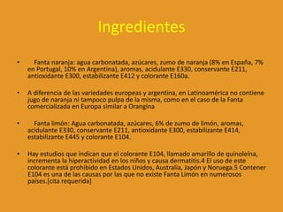 Ingredientes
• Fanta naranja: agua carbonatada, azúcares, zumo de naranja (8% en España, 7%
en Portugal, 10% en Argentina), aromas, acidulante E330, conservante E211,
antioxidante E300, estabilizante E412 y colorante E160a.
• A diferencia de las variedades europeas y argentina, en Latinoamérica no contiene
jugo de naranja ni tampoco pulpa de la misma, como en el caso de la Fanta
comercializada en Europa similar a Orangina
• Fanta limón: Agua carbonatada, azúcares, 6% de zumo de limón, aromas,
acidulante E330, conservante E211, antioxidante E300, estabilizante E414,
estabilizante E445 y colorante E104.
• Hay estudios que indican que el colorante E104, llamado amarillo de quinoleína,
incrementa la hiperactividad en los niños y causa dermatitis.4 El uso de este
colorante está prohibido en Estados Unidos, Australia, Japón y Noruega.5 Contener
E104 es una de las causas por las que no existe Fanta Limón en numerosos
países.[cita requerida]
 