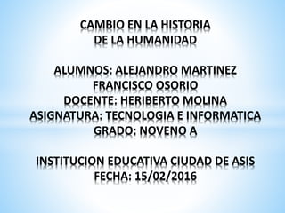 CAMBIO EN LA HISTORIA
DE LA HUMANIDAD
ALUMNOS: ALEJANDRO MARTINEZ
FRANCISCO OSORIO
DOCENTE: HERIBERTO MOLINA
ASIGNATURA: TECNOLOGIA E INFORMATICA
GRADO: NOVENO A
INSTITUCION EDUCATIVA CIUDAD DE ASIS
FECHA: 15/02/2016
 