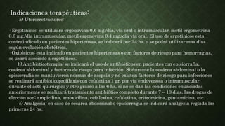 Indicaciones terapéuticas:
a) Uterorretractores:
· Ergotínicos: se utilizara ergonovina 0.6 mg./día, vía oral o intramuscular, metil ergometrina
0.6 mg./día intramuscular, metil ergonovina 0.4 mg./día vía oral. El uso de ergotínicos esta
contraindicado en pacientes hipertensas, se indicará por 24 hs. o se podrá utilizar mas días
según evolución obstétrica.
· Oxitósicos: esta indicado en pacientes hipertensas o con factores de riesgo para hemorragias,
se usará asociado a ergotínicos.
b) Antibioticoterapia: se indicará el uso de antibióticos en pacientes con episiorrafia,
cesárea abdominal y factores de riesgo para infección. Si durante la cesárea abdominal o la
episiorrafia se mantuvieron normas de asepsia y no existen factores de riesgo para infecciones
se realizará antibioticoprofilaxis con cefalotina 1 gr. por vía endovenosa o intramuscular
durante el acto quirúrgico y otro gramo a las 6 hs. si no se dan las condiciones enunciadas
anteriormente se realizará tratamiento antibiótico completo durante 7 – 10 días, las drogas de
elección son: ampicilina, amoxicilina, cefalexina, cefalotina, eritromicina, gentamicina, etc.
c) Analgesia: en caso de cesárea abdominal o episiorragia se indicará analgesia reglada las
primeras 24 hs.
 