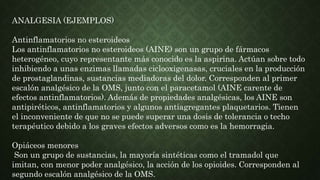 ANALGESIA (EJEMPLOS)
Antinflamatorios no esteroideos
Los antinflamatorios no esteroideos (AINE) son un grupo de fármacos
heterogéneo, cuyo representante más conocido es la aspirina. Actúan sobre todo
inhibiendo a unas enzimas llamadas ciclooxigenasas, cruciales en la producción
de prostaglandinas, sustancias mediadoras del dolor. Corresponden al primer
escalón analgésico de la OMS, junto con el paracetamol (AINE carente de
efectos antinflamatorios). Además de propiedades analgésicas, los AINE son
antipiréticos, antinflamatorios y algunos antiagregantes plaquetarios. Tienen
el inconveniente de que no se puede superar una dosis de tolerancia o techo
terapéutico debido a los graves efectos adversos como es la hemorragia.
Opiáceos menores
Son un grupo de sustancias, la mayoría sintéticas como el tramadol que
imitan, con menor poder analgésico, la acción de los opioides. Corresponden al
segundo escalón analgésico de la OMS.
 
