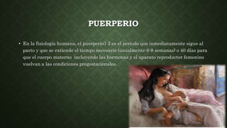 PUERPERIO
• En la fisiología humana, el puerperio1 2 es el período que inmediatamente sigue al
parto y que se extiende el tiempo necesario (usualmente 6-8 semanas) o 40 días para
que el cuerpo materno incluyendo las hormonas y el aparato reproductor femenino
vuelvan a las condiciones pregestacionales.
 