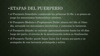 •ETAPAS DEL PUERPERIO
• a) Puerperio Inmediato: comprende las primeras 24 Hs. y se ponen en
juego los mecanismos hemostáticos uterinos.
• b) Puerperio Mediato o Propiamente Dicho: abarca del 2do al 10mo
día, actuando los mecanismos involutivos, y comienza la lactancia.
• c) Puerperio Alejado: se extiende aproximadamente hasta los 45 días
luego del parto, el retorno de la menstruación indica su finalización.
• d) Puerperio Tardío: puede llegar hasta los 6 meses pos parto y se
acompaña de una lactancia prolongada y activa.
 