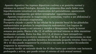 · Aparato digestivo: los órganos digestivos vuelven a su posición normal y
retoman su normal fisiología, durante los primeros días suele haber una
hiperdistensión intestinal con disminución del peristaltismo, apareciendo
cuadros de constipación que deben retrogradar espontáneamente.
· Aparato respiratorio: la respiración se normaliza, vuelve a ser abdominal y
desaparece la alcalosis respiratoria.
Puerperio alejado: a partir de las células de la porción basal de las glándulas
endometriales se produce la reepitelización endometrial. Los loquios de
serohemáticos pasan a ser serosos y tienden a desaparecer hacia la tercer
semana pos parto. Hacia el día 12, el orificio cervical interno se debe encontrar
totalmente cerrado. Entre los días 10 y 14, el útero se hace intrapélvico
mediante el proceso involutivo miometrial. El día 21 por un mecanismo no muy
claro, se produce una perdida hemática denominada pequeño retorno. Entre los
30 y 45 días puede reaparecer la ovulación y en caso de no haber fecundación
reaparece la menstruación.
Puerperio tardío: se extiende desde los 45 días hasta que continúe una lactancia
prolongada y activa, que puede evitar el retorno al ciclo sexual normal.
 