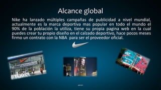 Alcance global
Nike ha lanzado múltiples campañas de publicidad a nivel mundial,
actualmente es la marca deportiva mas popular en todo el mundo el
90% de la población la utiliza, tiene su propia pagina web en la cual
puedes crear tu propio diseño en el calzado deportivo, hace pocos meses
firmo un contrato con la NBA para ser el proveedor oficial.
 
