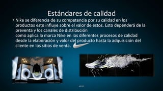 Estándares de calidad
• Nike se diferencia de su competencia por su calidad en los
productos esto influye sobre el valor de estos. Esto dependerá de la
preventa y los canales de distribución
como aplica la marca Nike en los diferentes procesos de calidad
desde la elaboración y valor del producto hasta la adquisición del
cliente en los sitios de venta.
 