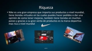 Riqueza
• Nike es una gran empresa que importa sus productos a nivel mundial,
tiene tiendas virtuales en las cuales puedes hacer pedidos o dar una
opinión de como tener mejoras, también tiene tiendas en muchos
países y gracias a su gran venta de productos es la marca deportiva
mas rica a nivel mundial
 