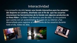 Interactividad
• La compañía decidió lanzar una tienda interactiva para los amantes
del deporte en Londres, diseñada con el fin de que los usuarios
sincronicen las herramientas de la tienda con algunos productos de
su línea Nike+. La Nike+ Fuel Band es uno de ellos. Es una pulsera
que cuenta con un acelerómetro de 3 ejes en su interior y fue
desarrollada para registrar el movimiento de los usuarios durante
todo el día, todos los días.
 