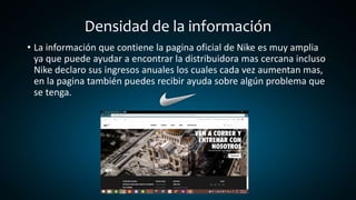 Densidad de la información
• La información que contiene la pagina oficial de Nike es muy amplia
ya que puede ayudar a encontrar la distribuidora mas cercana incluso
Nike declaro sus ingresos anuales los cuales cada vez aumentan mas,
en la pagina también puedes recibir ayuda sobre algún problema que
se tenga.
 