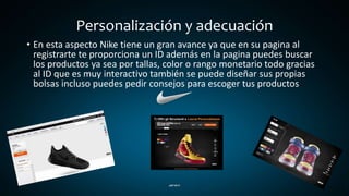 Personalización y adecuación
• En esta aspecto Nike tiene un gran avance ya que en su pagina al
registrarte te proporciona un ID además en la pagina puedes buscar
los productos ya sea por tallas, color o rango monetario todo gracias
al ID que es muy interactivo también se puede diseñar sus propias
bolsas incluso puedes pedir consejos para escoger tus productos
 