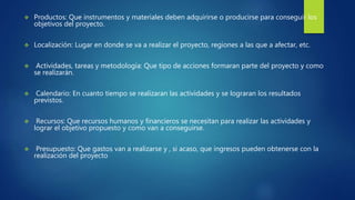  Productos: Que instrumentos y materiales deben adquirirse o producirse para conseguir los
objetivos del proyecto.
 Localización: Lugar en donde se va a realizar el proyecto, regiones a las que a afectar, etc.
 Actividades, tareas y metodología: Que tipo de acciones formaran parte del proyecto y como
se realizarán.
 Calendario: En cuanto tiempo se realizaran las actividades y se lograran los resultados
previstos.
 Recursos: Que recursos humanos y financieros se necesitan para realizar las actividades y
lograr el objetivo propuesto y como van a conseguirse.
 Presupuesto: Que gastos van a realizarse y , si acaso, que ingresos pueden obtenerse con la
realización del proyecto
 