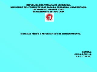 REPÚBLICA BOLIVARIANA DE VENEZUELA
MINISTERIO DEL PODER POPULAR PARA LA EDUCACIÓN UNIVERSITARIA
UNIVERSIDAD “FERMÍN TORO”
BARQUISIMETO ESTADO LARA
SISTEMAS FÍSICO Y ALTERNATIVOS DE ENTRENAMIENTO.
AUTORA:
CARLA BONILLA
C.I: 21.759.687
 