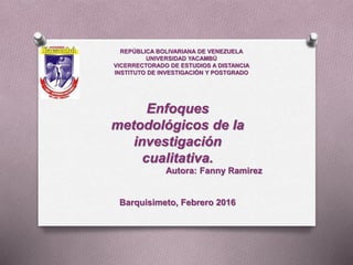Enfoques
metodológicos de la
investigación
cualitativa.
Autora: Fanny Ramirez
Barquisimeto, Febrero 2016
REPÚBLICA BOLIVARIANA DE VENEZUELA
UNIVERSIDAD YACAMBÚ
VICERRECTORADO DE ESTUDIOS A DISTANCIA
INSTITUTO DE INVESTIGACIÓN Y POSTGRADO
 
