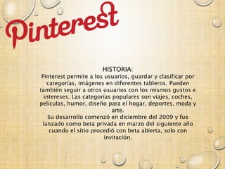 HISTORIA:
Pinterest permite a los usuarios, guardar y clasificar por
categorías, imágenes en diferentes tableros. Pueden
también seguir a otros usuarios con los mismos gustos e
intereses. Las categorías populares son viajes, coches,
películas, humor, diseño para el hogar, deportes, moda y
arte.
Su desarrollo comenzó en diciembre del 2009 y fue
lanzado como beta privada en marzo del siguiente año
cuando el sitio procedió con beta abierta, solo con
invitación.
 