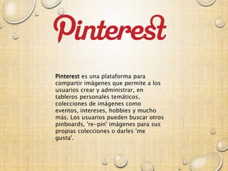 Pinterest es una plataforma para
compartir imágenes que permite a los
usuarios crear y administrar, en
tableros personales temáticos,
colecciones de imágenes como
eventos, intereses, hobbies y mucho
más. Los usuarios pueden buscar otros
pinboards, 're-pin' imágenes para sus
propias colecciones o darles 'me
gusta'.
 