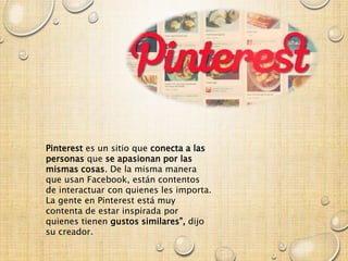 Pinterest es un sitio que conecta a las
personas que se apasionan por las
mismas cosas. De la misma manera
que usan Facebook, están contentos
de interactuar con quienes les importa.
La gente en Pinterest está muy
contenta de estar inspirada por
quienes tienen gustos similares”, dijo
su creador.
 