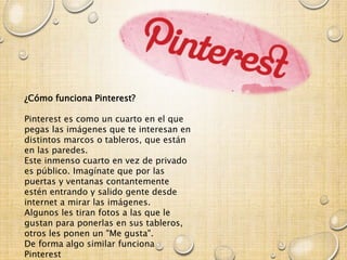 ¿Cómo funciona Pinterest?
Pinterest es como un cuarto en el que
pegas las imágenes que te interesan en
distintos marcos o tableros, que están
en las paredes.
Este inmenso cuarto en vez de privado
es público. Imagínate que por las
puertas y ventanas contantemente
estén entrando y salido gente desde
internet a mirar las imágenes.
Algunos les tiran fotos a las que le
gustan para ponerlas en sus tableros,
otros les ponen un "Me gusta".
De forma algo similar funciona
Pinterest
 