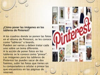 ¿Cómo poner las imágenes en los
tableros de Pinterest?
A los cuadros donde se ponen las fotos
en el idioma de Pinterest, se les conoce
como "tableros" o boards.
Pueden ser varios y deben tratar cada
uno sobre un tema diferente.
A la acción de poner fotos en los
tableros se le conoce como "pinear".
Las imágenes para los tableros de
Pinterest las puedes sacar de dos
fuentes, subir las fotos que tienes en
tu computadora o celular o pinear las
que encuentres en las páginas de
internet.
 