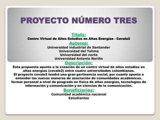 PROYECTO NÚMERO TRES
Titulo:
Centro Virtual de Altos Estudios en Altas Energías - Cevale2
Autores:
Universidad industrial de Santander
Universidad del Tolima
Universidad del norte
Universidad Antonio Nariño
Descripción:
Esta propuesta apunta a la creación de un centro virtual de altos estudios en
altas energías (cevale2) entre cuatro universidades colombianas.
El proyecto cevale2 tendrá una gran pertinencia social, por cuanto apunta a
entender las nuevas maneras de asociación de comunidades académicas.
formar personal a nivel de posgrado en física de altas energías, tecnologías de
información y comunicación y en ciencias de la comunicación.
Beneficiarios:
Comunidad académica nacional
Estudiantes
 