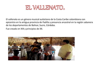 El vallenato es un género musical autóctono de la Costa Caribe colombiana con
epicentro en la antigua provincia de Padilla y presencia ancestral en la región sabanera
de los departamentos de Bolívar, Sucre, Córdoba.
Fue creado en XIX y principios de XX.
 