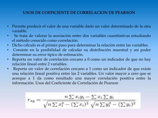 USOS DE COEFICIENTE DE CORRELACION DE PEARSON
• Permite predecir el valor de una variable dado un valor determinado de la otra
variable.
• Se trata de valorar la asociación entre dos variables cuantitativas estudiando
el método conocido como correlación.
• Dicho cálculo es el primer paso para determinar la relación entre las variables.
• Consiste en la posibilidad de calcular su distribución muestral y así poder
determinar su error típico de estimación.
• Reporta un valor de correlación cercano a 0 como un indicador de que no hay
relación lineal entre 2 variables.
• Reporta un valor de correlación cercano a 1 como un indicador de que existe
una relación lineal positiva entre las 2 variables. Un valor mayor a cero que se
acerque a 1 da como resultado una mayor correlación positiva entre la
información. Usos del Coeficiente de Correlación de Pearson
 