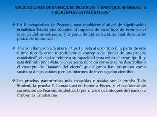 APLICAR USOS DE ENFOQUES PEARSON Y ENFOQUE SPERMAN A
PROBLEMAS ESTADÍSTICOS
 En la perspectiva de Pearson, para establecer el nivel de significación
estadística habría que atender al impacto de cada tipo de error en el
objetivo del investigador, y a partir de ahí se decidiría cuál de ellos es
preferible minimizar.
 Pearson llamaron alfa al error tipo I y beta al error tipo II; a partir de este
último tipo de error, introdujeron el concepto de “poder de una prueba
estadística”, el cual se refiere a su capacidad para evitar el error tipo II, y
está definido por 1-beta, y en estrecha relación con éste se ha desarrollado
el concepto de “tamaño del efecto” que algunos han propuesto como
sustituto de los valores p en los informes de investigación científica.
 Las pruebas paramétricas más conocidas y usadas son la prueba T de
Student, la prueba F, llamada así en honor a Fisher, y el coeficiente de
correlación de Pearson, simbolizado por r. Usos de Enfoques de Pearson a
Problemas Estadísticos
 