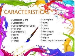 Selección Libre
Seleccionar
Borrador/Borrar Color
Rellenar
Cuentagotas
Zoom
Lápiz
Pincel
CARACTERISTICAS
Aerógrafo
Texto
Línea
Curva
Rectángulo
Polígono
Elipse
Rectángulo redondeado
 