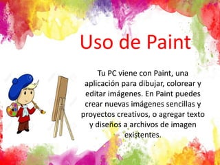 Uso de Paint
Tu PC viene con Paint, una
aplicación para dibujar, colorear y
editar imágenes. En Paint puedes
crear nuevas imágenes sencillas y
proyectos creativos, o agregar texto
y diseños a archivos de imagen
existentes.
 