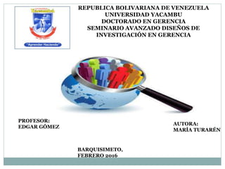 REPUBLICA BOLIVARIANA DE VENEZUELA
UNIVERSIDAD YACAMBU
DOCTORADO EN GERENCIA
SEMINARIO AVANZADO DISEÑOS DE
INVESTIGACIÓN EN GERENCIA
PROFESOR:
EDGAR GÓMEZ
AUTORA:
MARÍA TURARÉN
BARQUISIMETO,
FEBRERO 2016
 