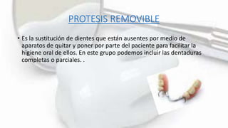 PROTESIS REMOVIBLE
• Es la sustitución de dientes que están ausentes por medio de
aparatos de quitar y poner por parte del paciente para facilitar la
higiene oral de ellos. En este grupo podemos incluir las dentaduras
completas o parciales. .
 