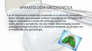 APARATOLOGIA ORTODONCICA
• es el tratamiento ortodóntico empleado en la dentición temporal y
mixta utilizado para provocar cambios histológicos en los tejidos del
órgano masticatorio a través de estímulos mecánicos
sobre dientes y periodonto. De este modo, determinados estados
patológicos diagnosticados en la dentición temporal, se corrigen con
el empleo de esta aparatología.
 
