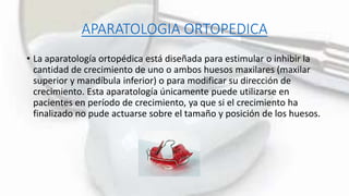 APARATOLOGIA ORTOPEDICA
• La aparatología ortopédica está diseñada para estimular o inhibir la
cantidad de crecimiento de uno o ambos huesos maxilares (maxilar
superior y mandíbula inferior) o para modificar su dirección de
crecimiento. Esta aparatología únicamente puede utilizarse en
pacientes en período de crecimiento, ya que si el crecimiento ha
finalizado no pude actuarse sobre el tamaño y posición de los huesos.
 