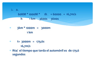 2. a.
 60KM * 1000M * 1h = 60000 = 16,7m/s
h 1 km 3600s 3600s
 3km * 1000m = 3000m
1 km
 t= 3000m = 179,6s
16,7m/s
 Rta/ el tiempo que tarda el automóvil es de 179,6
segundos
 