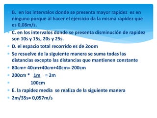 B. en los intervalos donde se presenta mayor rapidez es en
ninguno porque al hacer el ejercicio da la misma rapidez que
es 0,08m/s.
 C. en los intervalos donde se presenta disminución de rapidez
son 10s y 15s, 20s y 25s.
 D. el espacio total recorrido es de 2oom
 Se resuelve de la siguiente manera se suma todas las
distancias excepto las distancias que mantienen constante
 80cm+ 40cm+40cm+40cm= 200cm
 200cm * 1m = 2m
 100cm
 E. la rapidez media se realiza de la siguiente manera
 2m/35s= 0,057m/s
 