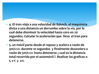  4. El tren viaja a una velocidad de 85km/h. el maquinista
divisa a una distancia un derrumbe sobre la vía, por lo
cual debe disminuir la velocidad hasta cero en 20
segundos. Calcular la aceleración que lleva el tren para
detenerse.
 5. un móvil parte desde el reposo y acelera a razón de
3m/s<2> durante 10 segundos y finalmente desacelera a
razón de 5m/s<2> hasta detenerse ¿ cual es la distancia
total recorrida por el automóvil.?. Realizar las graficas x-
t, v-t y a-t.
 