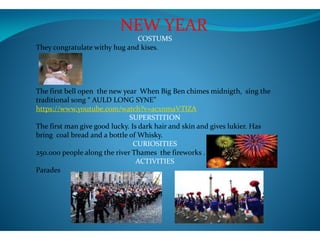 NEW YEAR
COSTUMS
They congratulate withy hug and kises.
The first bell open the new year When Big Ben chimes midnigth, sing the
traditional song “ AULD LONG SYNE”
https://www.youtube.com/watch?v=acxnmaVTlZA
SUPERSTITION
The first man give good lucky. Is dark hair and skin and gives lukier. Has
bring coal bread and a bottle of Whisky.
CURIOSITIES
250.000 people along the river Thames the fireworks .
ACTIVITIES
Parades
 