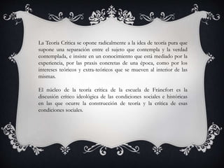 La Teoría Crítica se opone radicalmente a la idea de teoría pura que
supone una separación entre el sujeto que contempla y la verdad
contemplada, e insiste en un conocimiento que está mediado por la
experiencia, por las praxis concretas de una época, como por los
intereses teóricos y extra-teóricos que se mueven al interior de las
mismas.
El núcleo de la teoría crítica de la escuela de Fráncfort es la
discusión crítico ideológica de las condiciones sociales e históricas
en las que ocurre la construcción de teoría y la crítica de esas
condiciones sociales.
 