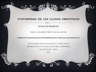 UNIVERSIDAD DE LOS LLANOS ORIENTALES
ESCUELA DE FRANKFURT
SERGIO ALEJANDRO OTERO VANEGAS-148103524
CORRIENTES PEDAGOGICAS CONTEMPORANEAS Y PRACTICA INVESTIGATIVA
FACULTAD DE CIENCIAS HUMANAS Y LA EDUCACIÓN
PROGRAMA DE LIC. EN EDUCACIÓN FÍSICA Y DEPORTES
VILLAVICENCIO – META
2016
 