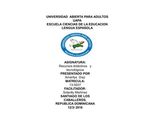 UNIVERSIDAD ABIERTA PARA ADULTOS
UAPA
ESCUELA CIENCIAS DE LA EDUCACION
LENGUA ESPAÑOLA
ASIGNATURA:
Recursos didácticos y
tecnológicos
PRESENTADO POR
Amarilys Díaz
MATRICULA:
13-5937
FACILITADOR:
Solanlly Martínez
SANTIAGO DE LOS
CABALLEROS,
REPÚBLICA DOMINICANA
12/3/ 2016
 