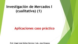 Investigación de Mercados I
(cualitativa) (1)
Prof. Ángel José Núñez Herrera / Ldo. Jose Oropeza
Aplicaciones caso práctico
 