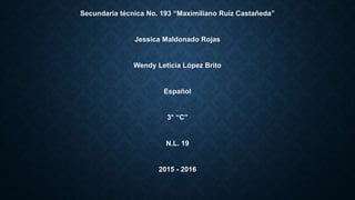 Secundaria técnica No. 193 “Maximiliano Ruíz Castañeda”
Jessica Maldonado Rojas
Wendy Leticia López Brito
Español
3° “C”
N.L. 19
2015 - 2016
 