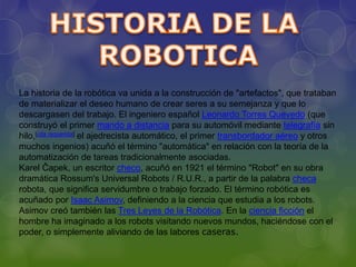La historia de la robótica va unida a la construcción de "artefactos", que trataban
de materializar el deseo humano de crear seres a su semejanza y que lo
descargasen del trabajo. El ingeniero español Leonardo Torres Quevedo (que
construyó el primer mando a distancia para su automóvil mediante telegrafía sin
hilo,[cita requerida] el ajedrecista automático, el primer transbordador aéreo y otros
muchos ingenios) acuñó el término "automática" en relación con la teoría de la
automatización de tareas tradicionalmente asociadas.
Karel Čapek, un escritor checo, acuñó en 1921 el término "Robot" en su obra
dramática Rossum's Universal Robots / R.U.R., a partir de la palabra checa
robota, que significa servidumbre o trabajo forzado. El término robótica es
acuñado por Isaac Asimov, definiendo a la ciencia que estudia a los robots.
Asimov creó también las Tres Leyes de la Robótica. En la ciencia ficción el
hombre ha imaginado a los robots visitando nuevos mundos, haciéndose con el
poder, o simplemente aliviando de las labores caseras.
 