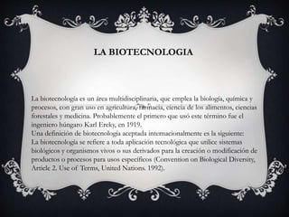 LA BIOTECNOLOGIA
La biotecnología es un área multidisciplinaria, que emplea la biología, química y
procesos, con gran uso en agricultura, farmacia, ciencia de los alimentos, ciencias
forestales y medicina. Probablemente el primero que usó este término fue el
ingeniero húngaro Karl Ereky, en 1919.
Una definición de biotecnología aceptada internacionalmente es la siguiente:
La biotecnología se refiere a toda aplicación tecnológica que utilice sistemas
biológicos y organismos vivos o sus derivados para la creación o modificación de
productos o procesos para usos específicos (Convention on Biological Diversity,
Article 2. Use of Terms, United Nations. 1992).
 