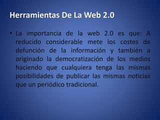 Herramientas De La Web 2.0
• La importancia de la web 2.0 es que: A
reducido considerable mete los costes de
defunción de la información y también a
originado la democratización de los medios
haciendo que cualquiera tenga las mismas
posibilidades de publicar las mismas noticias
que un periódico tradicional.
 