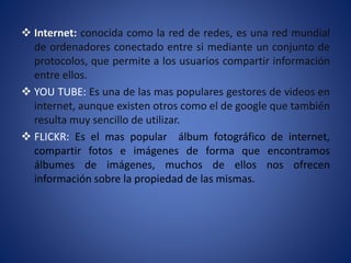 Internet: conocida como la red de redes, es una red mundial
de ordenadores conectado entre si mediante un conjunto de
protocolos, que permite a los usuarios compartir información
entre ellos.
 YOU TUBE: Es una de las mas populares gestores de videos en
internet, aunque existen otros como el de google que también
resulta muy sencillo de utilizar.
 FLICKR: Es el mas popular álbum fotográfico de internet,
compartir fotos e imágenes de forma que encontramos
álbumes de imágenes, muchos de ellos nos ofrecen
información sobre la propiedad de las mismas.
 