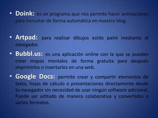• Doink: es un programa que nos permite hacer animaciones
para incrustar de forma automática en nuestro blog.
• Artpad: para realizar dibujos estilo paint mediante el
navegador.
• Bubbl.us: es una aplicación online con la que se pueden
crear mapas mentales de forma gratuita para después
imprimirlos o insertarlos en una web.
• Google Docs: permite crear y compartir elementos de
texto, hojas de calculo o presentaciones directamente desde
tu navegador sin necesidad de usar ningún software adicional.
Puede ser editado de manera colaborativa y convertidos a
varios formatos.
 