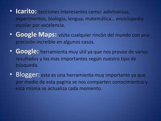 • Icarito: secciones interesantes como: adivinanzas,
experimentos, biología, lengua, matemática… enciclopedia
escolar por excelencia.
• Google Maps: visita cualquier rincón del mundo con una
precisión increíble en algunos casos.
• Google: herramienta muy útil ya que nos provee de varios
resultados y los mas importantes según nuestro tipo de
búsqueda.
• Blogger: esta es una herramienta muy importante ya que
por medio de esta pagina se nos comparten conocimientos y
esta misma se actualiza cada momento.
 