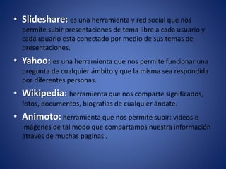 • Slideshare: es una herramienta y red social que nos
permite subir presentaciones de tema libre a cada usuario y
cada usuario esta conectado por medio de sus temas de
presentaciones.
• Yahoo: es una herramienta que nos permite funcionar una
pregunta de cualquier ámbito y que la misma sea respondida
por diferentes personas.
• Wikipedia: herramienta que nos comparte significados,
fotos, documentos, biografías de cualquier ándate.
• Animoto: herramienta que nos permite subir: videos e
imágenes de tal modo que compartamos nuestra información
atraves de muchas paginas .
 